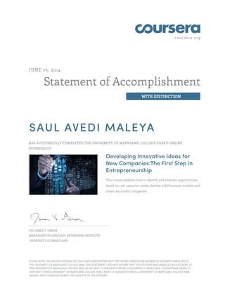 coursera.org
Statement of Accomplishment
WITH DISTINCTION
JUNE 26, 2014
SAUL AVEDI MALEYA
HAS SUCCESSFULLY COMPLETED THE UNIVERSITY OF MARYLAND, COLLEGE PARK'S ONLINE
OFFERING OF
Developing Innovative Ideas for
New Companies:The First Step in
Entrepreneurship
This course explores how to identify and evaluate opportunities
based on real customer needs, develop solid business models, and
create successful companies.
DR. JAMES V. GREEN
MARYLAND TECHNOLOGY ENTERPRISE INSTITUTE
UNIVERSITY OF MARYLAND
PLEASE NOTE: THE ONLINE OFFERING OF THIS CLASS DOES NOT REFLECT THE ENTIRE CURRICULUM OFFERED TO STUDENTS ENROLLED AT
THE UNIVERSITY OF MARYLAND, COLLEGE PARK. THIS STATEMENT DOES NOT AFFIRM THAT THIS STUDENT WAS ENROLLED AS A STUDENT AT
THE UNIVERSITY OF MARYLAND, COLLEGE PARK IN ANY WAY. IT DOES NOT CONFER A UNIVERSITY OF MARYLAND, COLLEGE PARK GRADE; IT
DOES NOT CONFER UNIVERSITY OF MARYLAND, COLLEGE PARK CREDIT; IT DOES NOT CONFER A UNIVERSITY OF MARYLAND, COLLEGE PARK
DEGREE; AND IT DOES NOT VERIFY THE IDENTITY OF THE STUDENT.
 