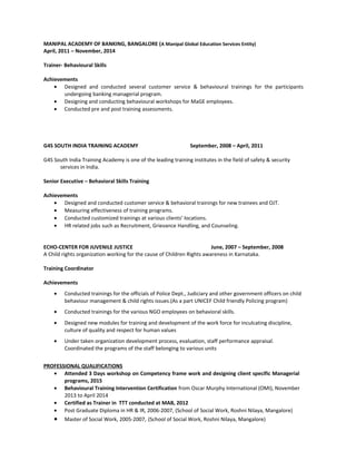 MANIPAL ACADEMY OF BANKING, BANGALORE (A Manipal Global Education Services Entity)
April, 2011 – November, 2014
Trainer- Behavioural Skills
Achievements
• Designed and conducted several customer service & behavioural trainings for the participants
undergoing banking managerial program.
• Designing and conducting behavioural workshops for MaGE employees.
• Conducted pre and post training assessments.
G4S SOUTH INDIA TRAINING ACADEMY September, 2008 – April, 2011
G4S South India Training Academy is one of the leading training institutes in the field of safety & security
services in India.
Senior Executive – Behavioral Skills Training
Achievements
• Designed and conducted customer service & behavioral trainings for new trainees and OJT.
• Measuring effectiveness of training programs.
• Conducted customized trainings at various clients’ locations.
• HR related jobs such as Recruitment, Grievance Handling, and Counseling.
ECHO-CENTER FOR JUVENILE JUSTICE June, 2007 – September, 2008
A Child rights organization working for the cause of Children Rights awareness in Karnataka.
Training Coordinator
Achievements
• Conducted trainings for the officials of Police Dept., Judiciary and other government officers on child
behaviour management & child rights issues.(As a part UNICEF Child friendly Policing program)
• Conducted trainings for the various NGO employees on behavioral skills.
• Designed new modules for training and development of the work force for inculcating discipline,
culture of quality and respect for human values
• Under taken organization development process, evaluation, staff performance appraisal.
Coordinated the programs of the staff belonging to various units
PROFESSIONAL QUALIFICATIONS
• Attended 3 Days workshop on Competency frame work and designing client specific Managerial
programs, 2015
• Behavioural Training Intervention Certification from Oscar Murphy International (OMI), November
2013 to April 2014
• Certified as Trainer in TTT conducted at MAB, 2012
• Post Graduate Diploma in HR & IR, 2006-2007, (School of Social Work, Roshni Nilaya, Mangalore)
• Master of Social Work, 2005-2007, (School of Social Work, Roshni Nilaya, Mangalore)
 