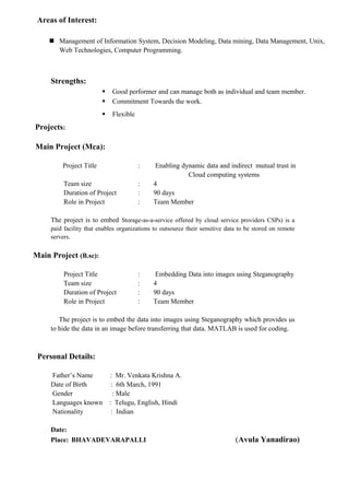 Areas of Interest:
 Management of Information System, Decision Modeling, Data mining, Data Management, Unix,
Web Technologies, Computer Programming.
Strengths:
 Good performer and can manage both as individual and team member.
 Commitment Towards the work.
 Flexible
Projects:
Main Project (Mca):
Project Title : Enabling dynamic data and indirect mutual trust in
Cloud computing systems
Team size : 4
Duration of Project : 90 days
Role in Project : Team Member
The project is to embed Storage-as-a-service offered by cloud service providers CSPs) is a
paid facility that enables organizations to outsource their sensitive data to be stored on remote
servers.
Main Project (B.sc):
Project Title : Embedding Data into images using Steganography
Team size : 4
Duration of Project : 90 days
Role in Project : Team Member
The project is to embed the data into images using Steganography which provides us
to hide the data in an image before transferring that data. MATLAB is used for coding.
Personal Details:
Father’s Name : Mr. Venkata Krishna A.
Date of Birth : 6th March, 1991
Gender : Male
Languages known : Telugu, English, Hindi
Nationality : Indian
Date:
Place: BHAVADEVARAPALLI (Avula Yanadirao)
 