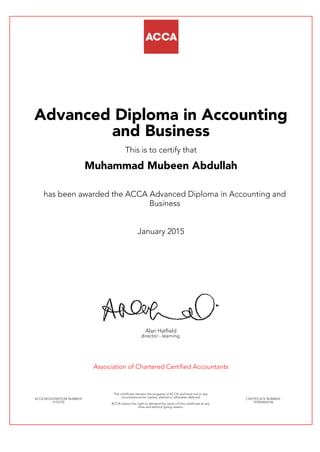 Advanced Diploma in Accounting
and Business
This is to certify that
Muhammad Mubeen Abdullah
has been awarded the ACCA Advanced Diploma in Accounting and
Business
January 2015
Alan Hatfield
director - learning
Association of Chartered Certified Accountants
ACCA REGISTRATION NUMBER:
2155753
This certificate remains the property of ACCA and must not in any
circumstances be copied, altered or otherwise defaced.
ACCA retains the right to demand the return of this certificate at any
time and without giving reason.
CERTIFICATE NUMBER:
797824656146
 