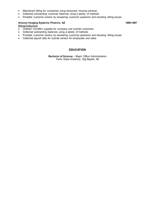  Maintained billing for companies using temporary housing services
 Collected outstanding customer balances using a variety of methods
 Provided customer service by answering customer questions and resolving billing issues
Arizona Imaging Systems, Phoenix, AZ 1996-1997
Billing/Collections
 Ordered microfilm supplies for company and outside customers
 Collected outstanding balances using a variety of methods
 Provided customer service by answering customer questions and resolving billing issues
 Collected payroll data for outside service for employees and sales
EDUCATION
Bachelor of Science – Major: Office Administration
Ferris State University, Big Rapids, MI
 