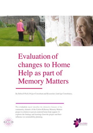 1
Evaluationof
changes to Home
Help as part of
Memory Matters
By Debra O Neill, Project Consultant and Researcher, LinkAge Consultancy.
This evaluation report identifies the distinctive features of the
community element of the Carlow/Kilkenny Memory Matters
project in relation to person centered home help support. It
explores the findings and learnings from the project and their
influence on sustainability planning.
 