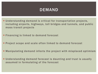  Understanding demand is critical for transportation projects,
including airports, highways, toll bridges and tunnels, and public
mass transit projects
 Financing is linked to demand forecast
 Project scope and scale often linked to demand forecast
 Manipulating demand infects the project with misplaced optimism
 Understanding demand forecast is daunting and trust is usually
assumed in formulating of the forecast
DEMAND
 