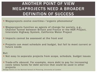  Megaprojects evolve overtime—”organic phenomena”
 Megaprojects function as agents of change for society, e.g.,
Channel Tunnel between Britain and France or the HSR Project,
Interstate Highway System, California Water Project
 Impacts cannot be assessed at the front end
 Projects can meet schedule and budget, but fail to meet current or
future needs
But:
 Not easy to separate projects from scope, schedule, budget issues
 Trade-offs abound. For example, more debt to pay for increasing
costs takes funds for debt service that could be used in other
projects
Omega Centre at the Bartlett School of Planning, University of London
ANOTHER POINT OF VIEW
MEGAPROJECTS NEED A BROADER
DEFINITION OF SUCCESS
 