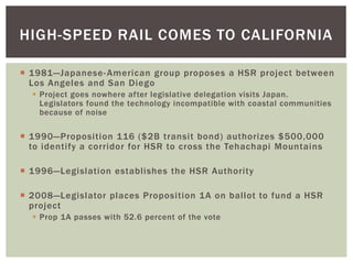  1981—Japanese-American group proposes a HSR project between
Los Angeles and San Diego
 Project goes nowhere after legislative delegation visits Japan.
Legislators found the technology incompatible with coastal communities
because of noise
 1990—Proposition 116 ($2B transit bond) authorizes $500,000
to identify a corridor for HSR to cross the Tehachapi Mountains
 1996—Legislation establishes the HSR Authority
 2008—Legislator places Proposition 1A on ballot to fund a HSR
project
 Prop 1A passes with 52.6 percent of the vote
HIGH-SPEED RAIL COMES TO CALIFORNIA
 