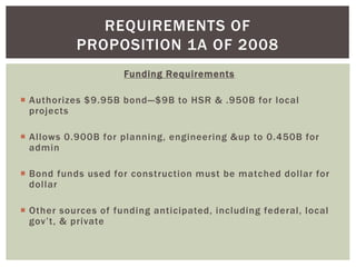 Funding Requirements
 Authorizes $9.95B bond—$9B to HSR & .950B for local
projects
 Allows 0.900B for planning, engineering &up to 0.450B for
admin
 Bond funds used for construction must be matched dollar for
dollar
 Other sources of funding anticipated, including federal, local
gov’t, & private
REQUIREMENTS OF
PROPOSITION 1A OF 2008
 