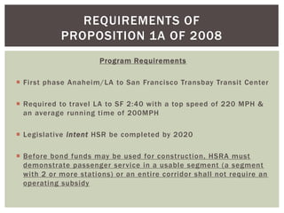 Program Requirements
 First phase Anaheim/LA to San Francisco Transbay Transit Center
 Required to travel LA to SF 2:40 with a top speed of 220 MPH &
an average running time of 200MPH
 Legislative intent HSR be completed by 2020
 Before bond funds may be used for construction, HSRA must
demonstrate passenger service in a usable segment (a segment
with 2 or more stations) or an entire corridor shall not require an
operating subsidy
REQUIREMENTS OF
PROPOSITION 1A OF 2008
 