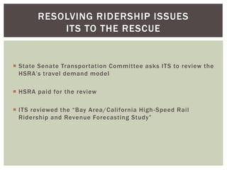  State Senate Transportation Committee asks ITS to review the
HSRA’s travel demand model
 HSRA paid for the review
 ITS reviewed the “Bay Area/California High-Speed Rail
Ridership and Revenue Forecasting Study”
RESOLVING RIDERSHIP ISSUES
ITS TO THE RESCUE
 