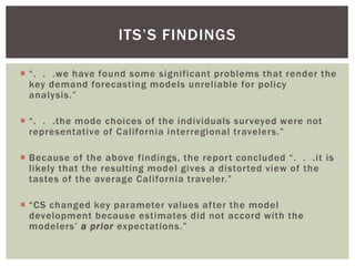  “. . .we have found some significant problems that render the
key demand forecasting models unreliable for policy
analysis.”
 “. . .the mode choices of the individuals surveyed were not
representative of California interregional travelers.”
 Because of the above findings, the report concluded “. . .it is
likely that the resulting model gives a distorted view of the
tastes of the average California traveler.”
 “CS changed key parameter values after the model
development because estimates did not accord with the
modelers’ a prior expectations.”
ITS’S FINDINGS
 