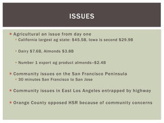  Agricultural an issue from day one
 California largest ag state: $45.5B, Iowa is second $29.9B
 Dairy $7.6B, Almonds $3.8B
 Number 1 export ag product almonds--$2.4B
 Community issues on the San Francisco Peninsula
 30 minutes San Francisco to San Jose
 Community issues in East Los Angeles entrapped by highway
 Orange County opposed HSR because of community concerns
ISSUES
 