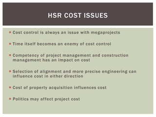  Cost control is always an issue with megaprojects
 Time itself becomes an enemy of cost control
 Competency of project management and construction
management has an impact on cost
 Selection of alignment and more precise engineering can
influence cost in either direction
 Cost of property acquisition influences cost
 Politics may affect project cost
HSR COST ISSUES
 