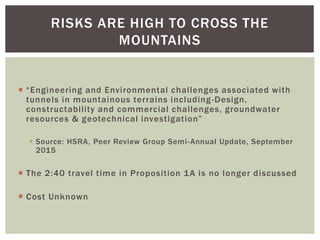  “Engineering and Environmental challenges associated with
tunnels in mountainous terrains including-Design,
constructability and commercial challenges, groundwater
resources & geotechnical investigation”
 Source: HSRA, Peer Review Group Semi-Annual Update, September
2015
 The 2:40 travel time in Proposition 1A is no longer discussed
 Cost Unknown
RISKS ARE HIGH TO CROSS THE
MOUNTAINS
 