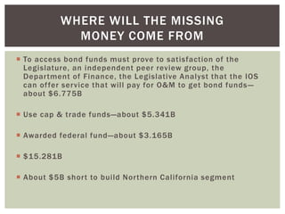  To access bond funds must prove to satisfaction of the
Legislature, an independent peer review group, the
Department of Finance, the Legislative Analyst that the IOS
can offer service that will pay for O&M to get bond funds—
about $6.775B
 Use cap & trade funds—about $5.341B
 Awarded federal fund—about $3.165B
 $15.281B
 About $5B short to build Northern California segment
WHERE WILL THE MISSING
MONEY COME FROM
 