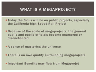  Today the focus will be on public projects, especially
the California high-Speed Rail Project
 Because of the scale of megaprojects, the general
public and public officials become enamored or
disenchanted
 A sense of mastering the universe
 There is an awe quality surrounding megaprojects
 Important Benefits may flow from Megaprojet
WHAT IS A MEGAPROJECT?
 