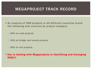  An analysis of 258 projects in 20 different countries found
the following cost overruns by project category:
 20% on road projects
 34% on bridge and tunnel projects
 45% on rail projects
 Key to dealing with Megaprojects is identifying and managing
RISK!!!
MEGAPROJECT TRACK RECORD
 