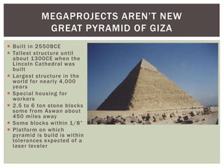  Built in 2550BCE
 Tallest structure until
about 1300CE when the
Lincoln Cathedral was
built
 Largest structure in the
world for nearly 4,000
years
 Special housing for
workers
 2.5 to 6 ton stone blocks
some from Aswan about
450 miles away
 Some blocks within 1/8”
 Platform on which
pyramid is build is within
tolerances expected of a
laser leveler
MEGAPROJECTS AREN’T NEW
GREAT PYRAMID OF GIZA
 