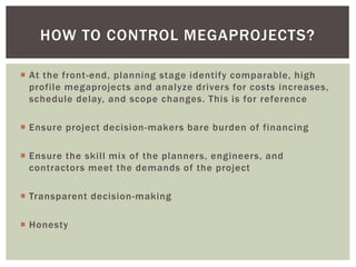  At the front-end, planning stage identify comparable, high
profile megaprojects and analyze drivers for costs increases,
schedule delay, and scope changes. This is for reference
 Ensure project decision-makers bare burden of financing
 Ensure the skill mix of the planners, engineers, and
contractors meet the demands of the project
 Transparent decision-making
 Honesty
HOW TO CONTROL MEGAPROJECTS?
 