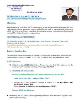 E-mail: shakeebuddin123@yahoo.com
Phone: +966-537469087
+91-9949832463
+91-9052900713
Curriculum Vitae
MOHAMMAD SHAKEEB UDDDIN
Post Applied For: Civil Engineer / Quantity surveyor.
Objective:
To Embark on an enthralling and Profound world of practical work experience as a Mid level
civil engineer at your esteemed concern and ability to work in a professional atmosphere
which will help me to further expand my knowledge regarding construction techniques and
work stiff for the development of organization.
EDUCATIONAL QUALIFICATION:
B.E (Bachelor’s Degree in Civil Engineering) from Kakatiya University, Warangal,
Andhra Pradesh, INDIA.
Attested from Saudi embassy and Approved from the Saudi Council of Engineers.
(SCE Membership No: 116381)
Training Certification:
Pursued construction management Training with Engineering, Procurement & Construction
Concept for Civil Engineer at FIRST POINT PVT .LTD, Hyderabad, Andhra Pradesh, INDIA.
Work Experience :
1) JUNE 2011 to NOVEMBER 2012 : Worked as a Jr. Civil Site Engineer for the
construction of residential buildings in Warangal, A.P,INDIA.
2) DECEMBER 2012 to till date :
Working for Al-latifia Trading And Contracting Company, Riyadh, KSA.
From December 2012 to December 2013.
I. Worked as Jr. Site Structural Engineer at PROJECT – HILTON HOTEL AND
RESIDENCE, Riyadh, KSA.
Client: General Organisation for social insurance (GOSI).
Responsibilities & Duties:
• Inspecting the site conditions and planning the work with the senior engineer and
construction manager.
1
 
