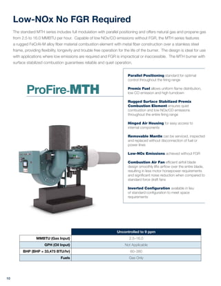 Low-NOx No FGR Required
The standard MTH series includes full modulation with parallel positioning and offers natural gas and propane gas
from 2.5 to 16.0 MMBTU per hour. Capable of low NOx/CO emissions without FGR, the MTH series features
a rugged FeCrAl-M alloy fiber material combustion element with metal fiber construction over a stainless steel
frame, providing flexibility, longevity and trouble free operation for the life of the burner. The design is ideal for use
with applications where low emissions are required and FGR is impractical or inaccessible. The MTH burner with
surface stabilized combustion guarantees reliable and quiet operation.
Uncontrolled to 9 ppm
MMBTU (Gas Input) 2.5–16.0
GPH (Oil Input) Not Applicable
BHP (BHP = 33,475 BTU/hr) 60–380
Fuels Gas Only
10
Parallel Positioning standard for optimal
control throughout the firing range
Premix Fuel allows uniform flame distribution,
low CO emission and high turndown
Rugged Surface Stabilized Premix
Combustion Element ensures quiet
combustion and low NOx/CO emissions
throughout the entire firing range
Hinged Air Housing for easy access to
internal components
Removable Mantle can be serviced, inspected
and replaced without disconnection of fuel or
power lines
Low-NOx Emissions achieved without FGR
Combustion Air Fan efficient airfoil blade
design smoothly lifts airflow over the entire blade,
resulting in less motor horsepower requirements
and significant noise reduction when compared to
standard force draft fans
Inverted Configuration available in lieu
of standard configuration to meet space
requirements
ProFire-MTH
 