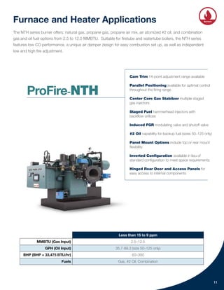 Furnace and Heater Applications
The NTH series burner offers: natural gas, propane gas, propane air mix, air atomized #2 oil, and combination
gas and oil fuel options from 2.5 to 12.5 MMBTU. Suitable for firetube and watertube boilers, the NTH series
features low CO performance, a unique air damper design for easy combustion set up, as well as independent
low and high fire adjustment.
Less than 15 to 9 ppm
MMBTU (Gas Input) 2.5–12.5
GPH (Oil Input) 35.7-89.3 (size 50–125 only)
BHP (BHP = 33,475 BTU/hr) 60–300
Fuels Gas, #2 Oil, Combination
11
Cam Trim 14-point adjustment range available
Parallel Positioning available for optimal control
throughout the firing range
Center Core Gas Stabilzer multiple staged
gas injectors
Staged Fuel hammerhead injectors with
backflow orifices
Induced FGR modulating valve and shutoff valve
#2 Oil capability for backup fuel (sizes 50–125 only)
Panel Mount Options include top or rear mount
flexibility
Inverted Configuration available in lieu of
standard configuration to meet space requirements
Hinged Rear Door and Access Panels for
easy access to internal components
Integrated
Controls
Heat
Recovery Burners
Solutions
Water
Systems
ProFire-NTH
 