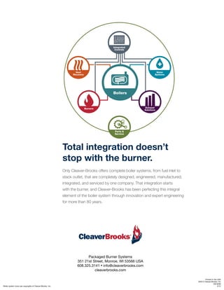 Packaged Burner Systems
351 21st Street, Monroe, WI 53566 USA
608.325.3141 • info@cleaverbrooks.com
cleaverbrooks.com
Total integration doesn’t
stop with the burner.
Only Cleaver-Brooks offers complete boiler systems, from fuel inlet to
stack outlet, that are completely designed, engineered, manufactured,
integrated, and serviced by one company. That integration starts
with the burner, and Cleaver-Brooks has been perfecting this integral
element of the boiler system through innovation and expert engineering
for more than 80 years.
Boiler system icons are copyrights of Cleaver-Brooks, Inc.
Printed in the USA
©2012 Cleaver-Brooks, Inc
CB-8268
5/12
 