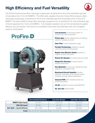 High Efficiency and Fuel Versatility
The ProFire-D series burner offers: natural gas, propane gas, air-atomized #2–#6 oil and combination gas and
oil fuel options from 4.2 to 42.0 MMBTU. The LND burner, capable of less than 20 ppm NOx emissions, offers:
natural gas, propane gas, air-atomized #2–#6 oil, and combination gas and oil fuel options from 3.36 to 37.8
MMBTU. The ultra low-NOx D series offers natural gas, propane air mix, air atomized #2 oil, and combination gas/
oil fuel at capacities from 12.6 to 33.6 MMBTU. Full modulation operation and cam trim are standard for greater
efficiency and cost savings. The D burner is an excellent choice when firing alternative fuels such as digester,
waste oil, and biodiesel.
Uncontrolled Emissions Less than 20 ppm Less than 15 to 9 ppm
MMBTU (Gas Input) 4.2–42.0 3.36–37.8 12.6–33.6
GPH (Oil Input) 30–300 24–270 90–240
BHP (BHP = 33,475 BTU/hr) 100–1,000 80–900 300–800
Fuels Gas, #2–#6 Oil, Combination Gas, #2–#6 Oil, Combination Gas, #2 Oil, Combination
7
Low-pressure, air-atomizing system on
oil with rotary vane compressor
Piston-type positive displacement oil metering
system for precise oil control
Cam Trim 14-point adjustment range
Parallel Positioning available for optimal
control throughout the firing range
Nozzle Line Electric Heater standard on
medium to heavy oil burners
Rotary Air Damper for precise fuel-to-air ratios
Hinged Air Housing for easy access to
internal components
Gas Manifold on oil burners standard for easy
upgrade to combination units
Backward-Curved Impeller provides
adequate combustion air for various furnace
pressures and high-altitude applications
Induced FGR FGR modulating valve and
shutoff valve (LND)
#2 Oil capability for backup fuel (LND/NTD)
UL and cUL listed (D/LND)
Integrated
Controls
Heat
Recovery Burners
Solutions
Water
Systems
ProFire-D
 