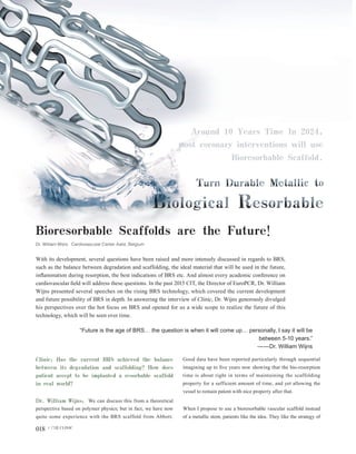 018 门诊 CLINIC
东闻视野·国际瞭望 outlook
Bioresorbable Scaffolds are the Future!
Dr. William Wijns Cardiovascular Center Aalst, Belgium
With its development, several questions have been raised and more intensely discussed in regards to BRS,
such as the balance between degradation and scaffolding, the ideal material that will be used in the future,
inflammation during resorption, the best indications of BRS etc. And almost every academic conference on
cardiovascular field will address these questions. In the past 2015 CIT, the Director of EuroPCR, Dr. William
Wijns presented several speeches on the rising BRS technology, which covered the current development
and future possibility of BRS in depth. In answering the interview of Clinic, Dr. Wijns generously divulged
his perspectives over the hot focus on BRS and opened for us a wide scope to realize the future of this
technology, which will be seen over time.
“Future is the age of BRS… the question is when it will come up… personally, I say it will be
between 5-10 years.”
——Dr. William Wijns
Clinic: Has the current BRS achieved the balance
between its degradation and scaffolding? How does
patient accept to be implanted a resorbable scaffold
in real world?
Dr. William Wijns: We can discuss this from a theoretical
perspective based on polymer physics; but in fact, we have now
quite some experience with the BRS scaffold from Abbott.
Good data have been reported particularly through sequential
imagining up to five years now showing that the bio-resorption
time is about right in terms of maintaining the scaffolding
property for a sufficient amount of time, and yet allowing the
vessel to remain patent with nice property after that.
When I propose to use a bioresorbable vascular scaffold instead
of a metallic stent, patients like the idea. They like the strategy of
 