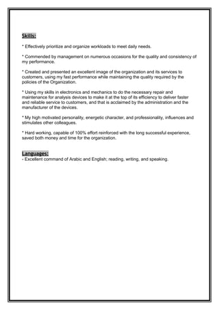 Skills:
* Effectively prioritize and organize workloads to meet daily needs.
* Commended by management on numerous occasions for the quality and consistency of
my performance.
* Created and presented an excellent image of the organization and its services to
customers, using my fast performance while maintaining the quality required by the
policies of the Organization.
* Using my skills in electronics and mechanics to do the necessary repair and
maintenance for analysis devices to make it at the top of its efficiency to deliver faster
and reliable service to customers, and that is acclaimed by the administration and the
manufacturer of the devices.
* My high motivated personality, energetic character, and professionality, influences and
stimulates other colleagues.
* Hard working, capable of 100% effort reinforced with the long successful experience,
saved both money and time for the organization.
Languages:
- Excellent command of Arabic and English; reading, writing, and speaking.
 