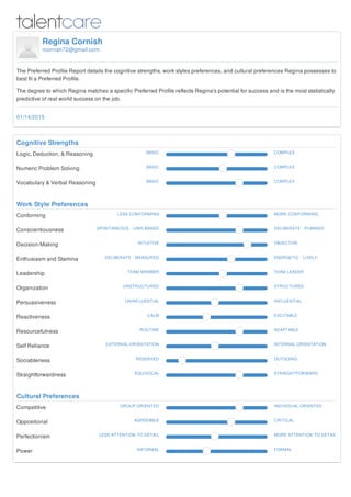 Regina Cornish
rcornish72@gmail.com
The Preferred Profile Report details the cognitive strengths, work styles preferences, and cultural preferences Regina possesses to
best fit a Preferred Profile.
The degree to which Regina matches a specific Preferred Profile reflects Regina's potential for success and is the most statistically
predictive of real world success on the job.
Cognitive Strengths
Logic, Deduction, & Reasoning BASIC COMPLEX
Numeric Problem Solving BASIC COMPLEX
Vocabulary & Verbal Reasoning BASIC COMPLEX
Work Style Preferences
Conforming LESS CONFORMING MORE CONFORMING
Conscientiousness SPONTANEOUS - UNPLANNED DELIBERATE - PLANNED
Decision-Making INTUITIVE OBJECTIVE
Enthusiasm and Stamina DELIBERATE - MEASURED ENERGETIC - LIVELY
Leadership TEAM MEMBER TEAM LEADER
Organization UNSTRUCTURED STRUCTURED
Persuasiveness UNINFLUENTIAL INFLUENTIAL
Reactiveness CALM EXCITABLE
Resourcefulness ROUTINE ADAPTABLE
Self Reliance EXTERNAL-ORIENTATION INTERNAL-ORIENTATION
Sociableness RESERVED OUTGOING
Straightforwardness EQUIVOCAL STRAIGHTFORWARD
Cultural Preferences
Competitive GROUP ORIENTED INDIVIDUAL ORIENTED
Oppositional AGREEABLE CRITICAL
Perfectionism LESS ATTENTION TO DETAIL MORE ATTENTION TO DETAIL
Power INFORMAL FORMAL
01/14/2015
 