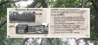 22 23
Click to return to Table of Contents.
Exterior Renovations Todd Hall is currently a girls dormitory, the
renovations to the existing building are to convert it to
an office suite for 5 separate executive departments.
Design Solution:
• Maximize visibility, prestige, and comfort by
designing with the individual in mind, provide
maximum security through redundancies and,
space for growth.
• Added 7655sqft to the building
• Curved glass front to add to curb appeal
maximize natural lighting and visibility
• Utilized most of the existing walls in the interior
and used existing plumbing
• All design solutions are code compliant
BEFORE
AFTER
 