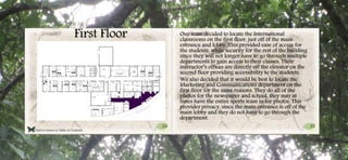 25
Click to return to Table of Contents.
First Floor
24
24
Our team decided to locate the International
classrooms on the first floor, just off of the main
entrance and lobby. This provided ease of access for
the students, while security for the rest of the building
since they will not longer have to go through multiple
departments to gain access to their classes. Their
instructor’s offices are directly off the elevator on the
second floor providing accessibility to the students.
We also decided that it would be best to locate the
Marketing and Communications department on the
first floor for the same reasons. They do all of the
photos for the newspaper and school, they may at
times have the entire sports team in for photos. This
provides privacy, since the main entrance is off of the
main lobby and they do not have to go through the
department.
 