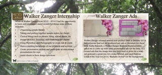 30 31
Click to return to Table of Contents.
Walker Zanger Ads
Walker Zanger released several new product lines in January 2014,
but corporate had not yet produced any ads or literature for these
lines. Kathy Runnels, a Walker Zanger Regional Representative
asked me to come up with some promotional ads for the lines. So I
created ads that the image was easy to e-mail or print for a mail-
out postcard, a great size for a leave behind, and used Pantone
Color of the Year for 2014, “Radiant Orchid” for the background.
Walker Zanger Internship
While at Walker Zanger from 2013 – 2014 I had the opportunity
to learn and experience many wonderful things some of these
included:
• Organizing sample library
• Taking and putting together sample orders for clients
• Clerical things such as phones, filing, spread sheets, etc
• Design sketches, drawings, and renderings for clients
• Using Photoshop and Photography to create Ads & Cards
• Have a working knowledge of our products and services
• Create presentation packets and participate in educational
presentations for reps.
• Assist clients in their design selections
 