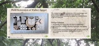 32 33
Click to return to Table of Contents.
Photo Restoration at Walker Zanger
The original image was printed on a silver pearlescent card
with texture, making it difficult to see and read.
Furthermore, when scanning the image to e-mail to clients,
it did not read well.
Design Solution:
• Brightening the image piece by piece in photoshop
• Increasing the contrast, adjusting highlights, and adding
shadows
• I removed the pearlescent background, creating a new one
and designing snowflakes, adding them to give it
character.
 