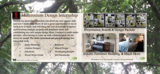 34 35
Click to return to Table of Contents.
Millennium Design Internship
During my internship I learned a lot about my own unique style
and how I work with others. It was a great opportunity for me to
learn how to multi-task following the lead of multiple designers
each working multiple projects and deadlines, while still
contributing my own unique design ideas. I learned to work under
pressure, often having to come up with solutions while on site
doing the install. The skills I practiced and grew in during this
internship were:
• Space Planning
• Custom Designs
• Selections
• Wood Work Detail
• Research
• Mural Design
• Developing Budgets
• Job Documents
Presentation Boards & Design Packets
Installs, Furniture Building, & Much More
*Permission to use photographs was given during internship.
 