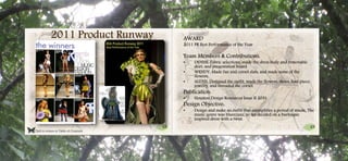 48 49
Click to return to Table of Contents.
2011 Product Runway AWARD
2011 PR Best Performance of the Year
Team Members & Contributions:
• DENISE: Fabric selections, made the dress body and removable
skirt, and presentation board
• WENDY: Made fan and corset slats, and made some of the
flowers.
• ALEXIS: Designed the outfit, made the flowers, shoes, hair piece,
jewelry, and threaded the corset.
Publication:
• Houston Design Resources Issue II 2011
Design Objective:
• Design and make an outfit that exemplifies a period of music. The
music genre was blues/jazz, so we decided on a burlesque
inspired dress with a twist.
 