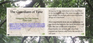 54 55
Click to return to Table of Contents.
The Guardians of Time
https://www.facebook.com/alexis.butlercosby
/videos/10207173351749811/?l=44935004
18743977087
Designing For Our Seniors
Video Link
Designing for the individual is very important
in the world of design. One must recognize that
each design has multiple users even in a home
design for a bachelor.
Most importantly how are we designing for
our users that require the most attention and
care like our youth and even more
importantly our seniors, the ones that
created our history and carry the secrets to
our past.
 