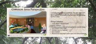 16 17
Common Area Perspective
A relaxing space great for socializing. The space must have
natural elements, good lighting, and a warming presence.
There must be conversation areas and space for individuals
in wheel chairs.
Design Solution:
• Large planter with Koi pond
• Large fireplaces
• Multiple seating areas and arrangements viewable from
any location in the room
• Multiple layers of lighting
• Faux skylight
• Artwork that has bright warm colors and natural elements
Click to return to Table of Contents.
 