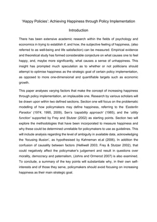 ‘Happy Policies’: Achieving Happiness through Policy Implementation
Introduction
There has been extensive academic research within the fields of psychology and
economics in trying to establish if, and how, the subjective feeling of happiness, (also
referred to as well-being and life satisfaction) can be measured. Empirical evidence
and theoretical study has formed considerable conjecture on what causes one to feel
happy, and, maybe more significantly, what causes a sense of unhappiness. This
insight has prompted much speculation as to whether or not politicians should
attempt to optimise happiness as the strategic goal of certain policy implementation,
as opposed to more one-dimensional and quantifiable targets such as economic
growth.
This paper analyses varying factors that make the concept of increasing happiness
through policy implementation, an implausible one. Research by various scholars will
be drawn upon within two defined sections. Section one will focus on the problematic
modelling of how policymakers may define happiness, referring to the ‘Easterlin
Paradox’ (1974, 1995, 2009), Sen’s ‘capability approach’ (1985), and the ‘utility
function’ supported by Frey and Stutzer (2002) as starting points. Section two will
explore the methodologies that have been incorporated to measure happiness and
why these could be determined unreliable for policymakers to use as guidelines. This
will include analysis regarding the level of ambiguity in available data, acknowledging
the ‘focusing illusion’, as hypothesised by Kahneman et.al (2006). In addition the
confusion of causality between factors (Helliwell 2003; Frey & Stutzer 2002), that
could negatively affect the policymaker’s judgement and result in questions over
morality, democracy and paternalism, (Johns and Ormerod 2007) is also examined.
To conclude, a summary of the key points will substantiate why, in their own self-
interests and of those they serve, policymakers should avoid focusing on increasing
happiness as their main strategic goal.
 