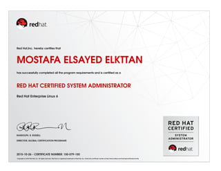 Red Hat,Inc. hereby certiﬁes that
MOSTAFA ELSAYED ELKTTAN
has successfully completed all the program requirements and is certiﬁed as a
RED HAT CERTIFIED SYSTEM ADMINISTRATOR
Red Hat Enterprise Linux 6
RANDOLPH. R. RUSSELL
DIRECTOR, GLOBAL CERTIFICATION PROGRAMS
2015-10-26 - CERTIFICATE NUMBER: 150-079-150
Copyright (c) 2010 Red Hat, Inc. All rights reserved. Red Hat is a registered trademark of Red Hat, Inc. Verify this certiﬁcate number at http://www.redhat.com/training/certiﬁcation/verify
 