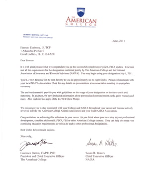 A r'~VAMERICAN
COLLEGE
THF lfADER IN FINANCIAL SERVICES EDUCATION
LAURENCE BARTON. CAP-, PhD
PRESIDENT AND CHIEF EXECUTIVE OFFICER
June, 2011
Ernesto Espinosa, LUTCF
1 Alhambra Plz Ste 5
Coral Gables, FL 33134-5231
Dear Ernesto:
It is with great pleasure that we congratulate you on the successful completion of your LUTCF studies, You have
met all the requirements for the designation conferred jointly by The American College and the National
Association of Insurance and Financial Advisors (NAIF A), You may begin using your designation July I, 20 II.
Your LUTCF diploma will be sent directly to you in approximately six to eight weeks. Please communicate with
your local NAIF A Association Chair for any details on presentations at an association meeting or appropriate
ceremony.
The enclosed materials provide you with guidelines on the usage of your designation on business cards and
stationery. In addition, we have included information about personalized announcement cards, press releases and
more. Also enclosed is a copy of the LUTC Fellow Pledge.
We encourage you to stay connected with your College and NAIFA throughout your career and become actively
involved in both The American College Alumni Association and your local NAIFA Association.
Congratulations on achieving this milestone in your career. As you think about your next step in your professional
development, consider additional LUTCF, FSS or other American College courses. They can help you meet your
continuing education requirements as well as to lead to other professional designations.
Best wishes for continued success.
Sincerely,
Laurence Barton, CAP®, PhD
President and Chief Executive Officer
The American College
Susan B. Waters
Chief Executive Officer
NAIFA
 