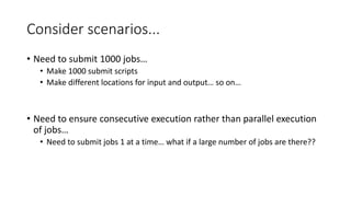 Consider scenarios...
• Need to submit 1000 jobs…
• Make 1000 submit scripts
• Make different locations for input and output… so on…
• Need to ensure consecutive execution rather than parallel execution
of jobs…
• Need to submit jobs 1 at a time… what if a large number of jobs are there??
 