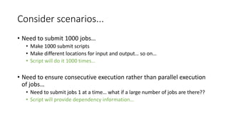 Consider scenarios...
• Need to submit 1000 jobs…
• Make 1000 submit scripts
• Make different locations for input and output… so on…
• Script will do it 1000 times…
• Need to ensure consecutive execution rather than parallel execution
of jobs…
• Need to submit jobs 1 at a time… what if a large number of jobs are there??
• Script will provide dependency information…
 