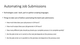 Automating Job Submissions
• Technologies used : bash, perl or python scripting languages.
• Things to take care of before automating the batch job submissions:
• How much data does your job process in 24 hours?
• How much output does your job generate in 24 hours?
• How many different jobs should you break your complete process in to complete quickly?
• Are the jobs to be run in serial (i.e the next job depends on the previous one)
• Are the jobs to be run in parallel (i.e the job does not depend on the previous one)
 