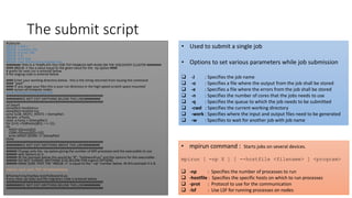 The submit script
#!/bin/sh
#BSUB -J JOB.1
#BSUB -o output_file
#BSUB -e error_file
#BSUB -n 8
#BSUB -q ht-10g
#BSUB -cwd /home/nroy/mpi4py-test
######## THIS IS A TEMPLATE FILE FOR TCP ENABLED MPI RUNS ON THE DISCOVERY CLUSTER ########
#### #BSUB -n has a value equal to the given value for the -np option ####
# prefix for next run is entered below
# file staging code is entered below
#### Enter your working directory below - this is the string returned from issuing the command
#### "pwd"
#### IF you stage your files this is your run directory in the high speed scratch space mounted
#### across all compute nodes
work=/home/nroy/mpi4py-test
#####################################################
########DO NOT EDIT ANYTHING BELOW THIS LINE#########
#####################################################
cd $work
tempfile1=hostlistrun
tempfile2=hostlist-tcp
echo $LSB_MCPU_HOSTS > $tempfile1
declare -a hosts
read -a hosts < ${tempfile1}
for ((i=0; i<${#hosts[@]}; i += 2)) ;
do
HOST=${hosts[$i]}
CORE=${hosts[(($i+1))]}
echo $HOST:$CORE >> $tempfile2
done
#####################################################
########DO NOT EDIT ANYTHING ABOVE THIS LINE#########
#####################################################
###### Change only the -np option giving the number of MPI processes and the executable to use
###### with options to it
###### IN the example below this would be "8", "helloworld.py" and the options for the executable
###### DO NOT CHANGE ANYTHING ELSE BELOW FOR mpirun OPTIONS
###### MAKE SURE THAT THE "#BSUB -n" is equal to the "-np" number below. IN this example it is 8.
mpirun -np 8 -prot -TCP -lsf helloworld.py
#/home/nroy/mpi4py-test/helloworld.py
# any clean up tasks and file migration code is entered below
#####################################################
########DO NOT EDIT ANYTHING BELOW THIS LINE#########
#####################################################
• Used to submit a single job
• Options to set various parameters while job submission
 -J : Specifies the job name
 -o : Specifies a file where the output from the job shall be stored
 -e : Specifies a file where the errors from the job shall be stored
 -n : Specifies the number of cores that the jobs needs to use
 -q : Specifies the queue to which the job needs to be submitted
 -cwd : Specifies the current working directory
 -work : Specifies where the input and output files need to be generated
 -w : Specifies to wait for another job with job name
• mpirun command : Starts jobs on several devices.
mpirun [ -np X ] [ --hostfile <filename> ] <program>
 -np : Specifies the number of processes to run
 -hostfile : Specifies the specific hosts on which to run processes
 -prot : Protocol to use for the communication
 -lsf : Use LSF for running processes on nodes
 