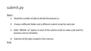 submit.py
Start :
1. Read the number of jobs to divide the process in.
2. Create a different folder and a different submit script for each job.
3. Adds “#BSUB –w” option in each of the submit script to make a job wait for
previous one to complete.
4. Submits all the jobs created in this manner.
End.
 