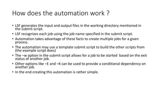 How does the automation work ?
• LSF generates the input and output files in the working directory mentioned in
the submit script.
• LSF recognizes each job using the job name specified in the submit script.
• Automation takes advantage of these facts to create multiple jobs for a given
process.
• The automation may use a template submit script to build the other scripts from
(the example script does)
• The –w option in the submit script allows for a job to be started based on the exit
status of another job.
• Other options like –E and –K can be used to provide a conditional dependency on
another job.
• In the end creating this automation is rather simple.
 