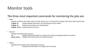 Monitor tools
The three most important commands for monitoring the jobs are:
• bjobs:
Displays and filters information about LSF jobs. Specify one or more job IDs to display information about specific jobs.
% bjobs -pl Display detailed information of all pending jobs of the invoker.
% bjobs -ps Display only pending and suspended jobs.
% bjobs -u all -a Display all jobs of all users.
• bqueues:
displays information about queues.
-w Displays queue information in a wide format. Fields are displayed without truncation.
queue_name ... Displays information about the specified queues.
• bhosts:
displays hosts and their static and dynamic resources
-l Displays host information in a (long) multi-line format.
 