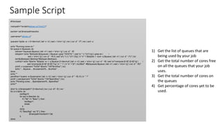 Sample Script
#!/bin/bash
mainpath="/scratch/altman.ro/ToricCY"
esclist=`cat $mainpath/escdirs`
username="altman.ro"
queues=`bjobs -w -r 2>/dev/null | tail -n +2 | sed -r 's/s+/ /g' | rev | cut -d' ' -f7 | rev | sort -u`
echo "Running cores on:"
for queue in $queues; do
totmax=`bqueues $queue | tail -n1 | sed -r 's/s+/ /g' | cut -d' ' -f5`
totopen=`echo "$(bhosts $(bqueues -l $queue | grep "HOSTS:" | sed 's/.* (.*)//1/g') | grep ok | 
sed -r 's/s+/ /g' | cut -d' ' -f4,5 | sed 's/(.*) (.*)/1-2/g' | tr 'n' '+')$(bjobs -r -sum -q $queue | tail -n1 | cut -d' ' -f1)" | bc`
tot=$(($totopen<$totmax?$totopen:$totmax))
runfrac=`echo "$(echo "$(bjobs -w -r -q $queue 2>/dev/null | tail -n +2 | sed -r 's/s+/ /g' | cut -d' ' -f6 | sed 's/*compute-[0-9]*-[0-9]*//g' | 
sed 's/compute-[0-9]*-[0-9]*/1/g' | tr ':' '+' | tr 'n' '+')0" | bc)/$tot"` #$(bqueues $queue | tail -n1 | sed -r 's/s+/ /g' | cut -d' ' -f5)"`
printf -v runpercent "%03d" $(echo "100*$runfrac" | bc)
echo "....$queue:....$runpercent%....$runfrac"
done
echo ""
pendfrac=`busers -w $username | tail -n +2 | sed -r 's/s+/ /g' | cut -d" " -f5,10 | tr ' ' '/'`
printf -v pendpercent "%03d" $(echo "100*$pendfrac" | bc)
echo "Pending cores:....$pendpercent%...$pendfrac"
echo""
dirs=`ls -d $mainpath/*/ 2>/dev/null | rev | cut -d'/' -f2 | rev`
for d in $dirs; do
escflag=0
for esc in $esclist; do
if [ "$d" == "$esc" ]; then
escflag=1
break
fi
done
if [ "$escflag" -eq "0" ]; then
$mainpath/monitorh11 $d
fi
done
1) Get the list of queues that are
being used by your job
2) Get the total number of cores free
on all the queues that your job
uses.
3) Get the total number of cores on
the queues
4) Get percentage of cores yet to be
used.
 