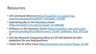 Resources
• LSF Command reference (http://nuweb12.neu.edu/rc/wp-
content/uploads/2014/03/lsf_command_ref.pdf)
• Submitting jobs on the Discovery cluster
(http://nuweb12.neu.edu/rc/?page_id=18#10g)
• Software on the Discovery Cluster (http://nuweb12.neu.edu/rc/wp-
content/uploads/2015/09/Discovery_Cluster_Software_Aug_2015.pd
f)
• Visit the Research Computing office at 2 Ell Hall (behind the NEU
bookstore) for any help/questions
• Check this for office hours (http://nuweb12.neu.edu/rc/?page_id=24)
 