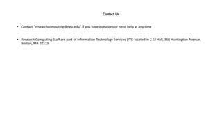 Contact Us
• Contact “researchcomputing@neu.edu” if you have questions or need help at any time
• Research Computing Staff are part of Information Technology Services (ITS) located in 2 Ell Hall, 360 Huntington Avenue,
Boston, MA 02115
 